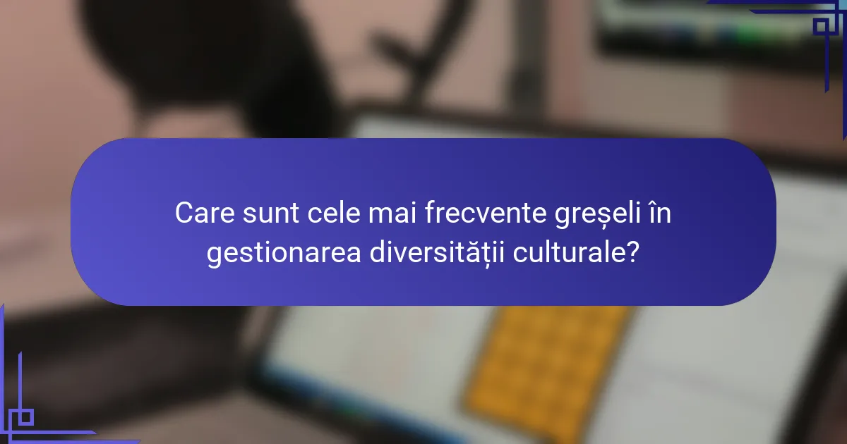 Care sunt cele mai frecvente greșeli în gestionarea diversității culturale?