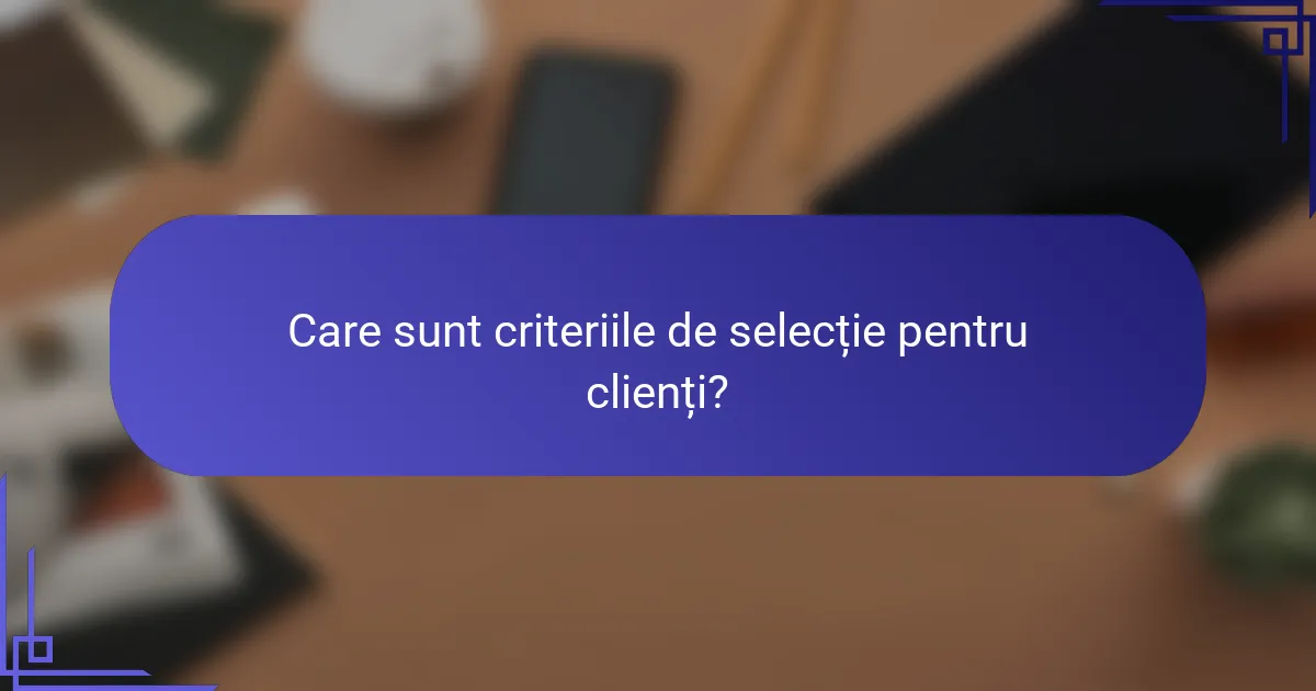Care sunt criteriile de selecție pentru clienți?