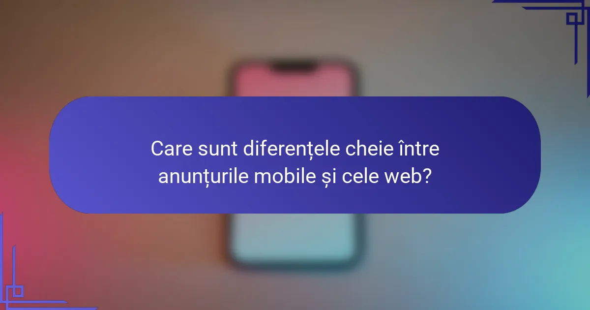 Care sunt diferențele cheie între anunțurile mobile și cele web?