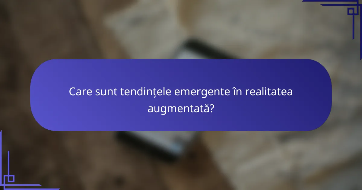 Care sunt tendințele emergente în realitatea augmentată?