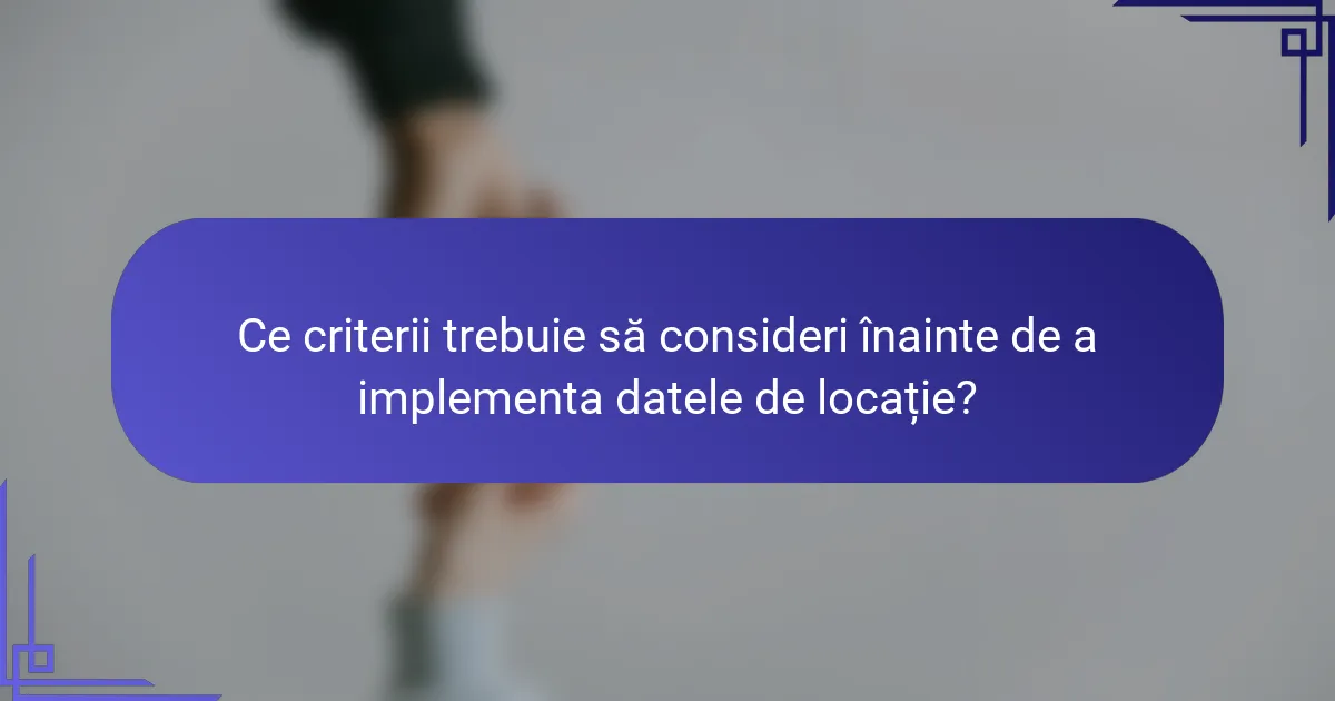 Ce criterii trebuie să consideri înainte de a implementa datele de locație?