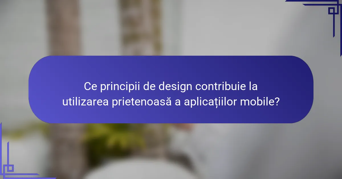 Ce principii de design contribuie la utilizarea prietenoasă a aplicațiilor mobile?