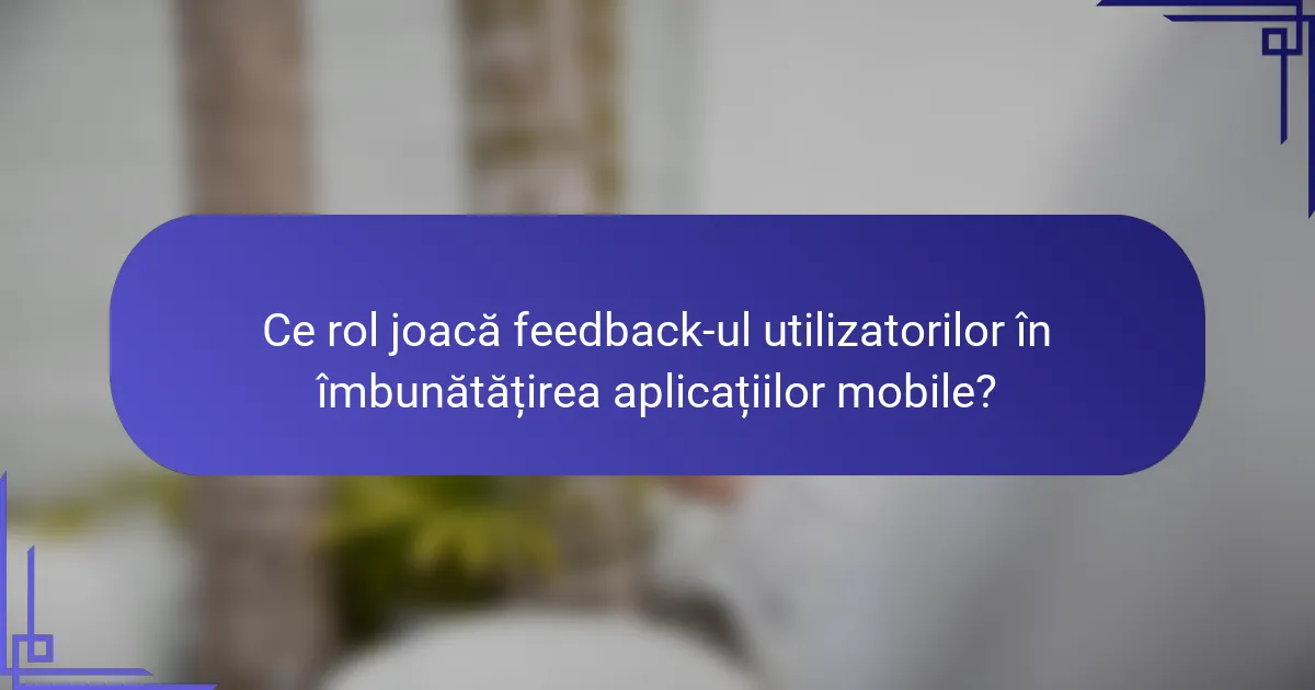 Ce rol joacă feedback-ul utilizatorilor în îmbunătățirea aplicațiilor mobile?