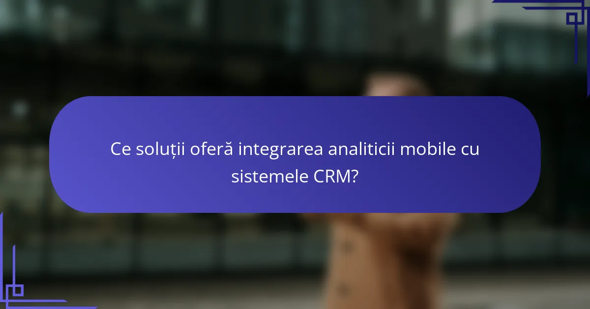 Ce soluții oferă integrarea analiticii mobile cu sistemele CRM?