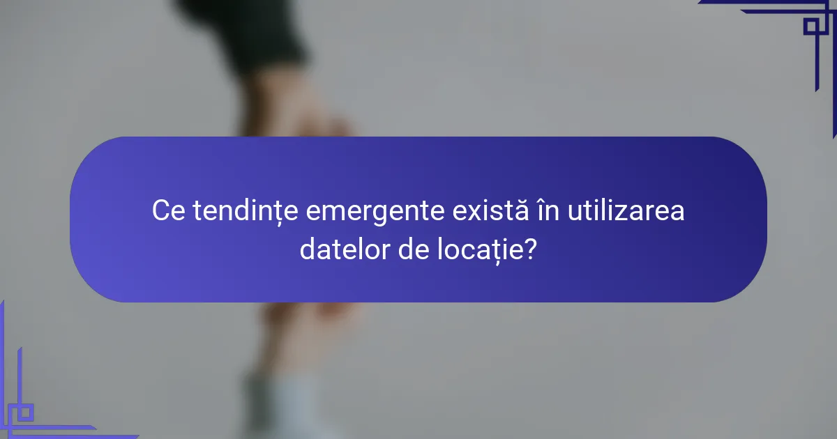 Ce tendințe emergente există în utilizarea datelor de locație?
