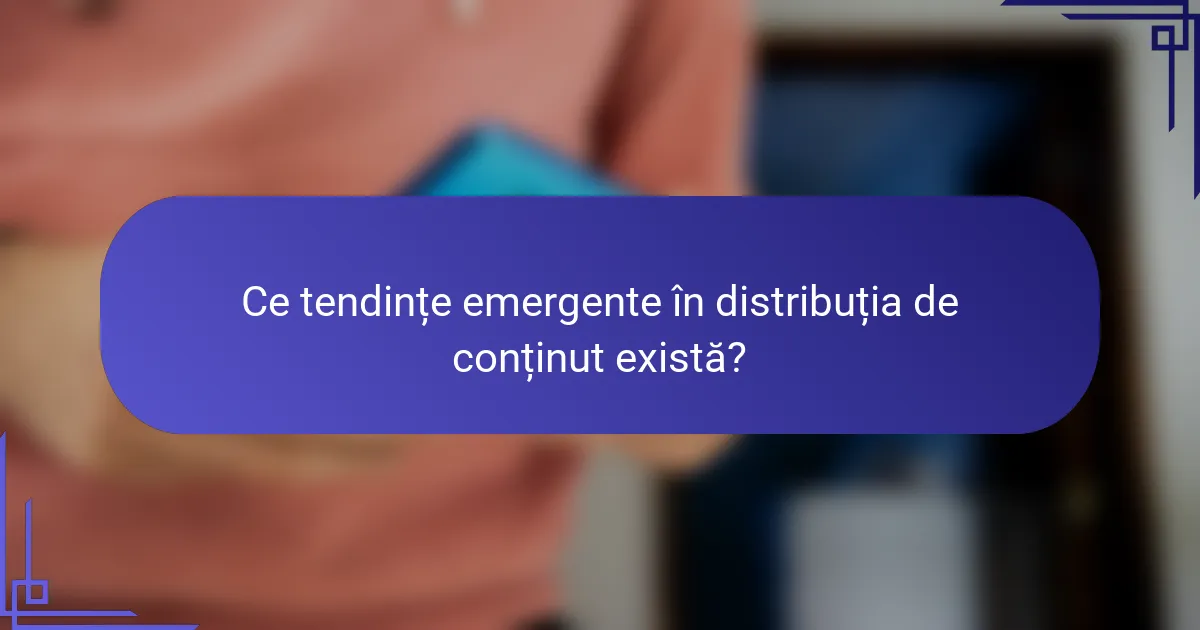 Ce tendințe emergente în distribuția de conținut există?