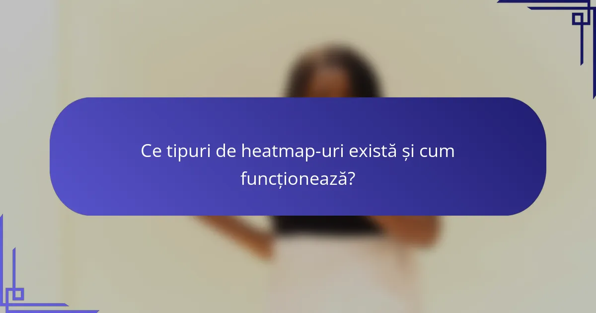 Ce tipuri de heatmap-uri există și cum funcționează?